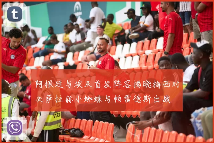 阿根廷与埃及首发阵容揭晓梅西对决萨拉赫小蜘蛛与帕雷德斯出战