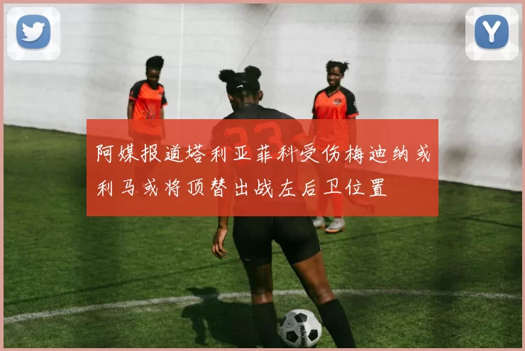 阿媒报道塔利亚菲科受伤梅迪纳或利马或将顶替出战左后卫位置
