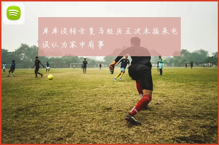 库库谈转会皇马经历五次未接来电误以为家中有事