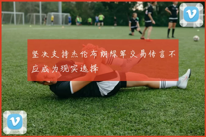 坚决支持杰伦布朗绿军交易传言不应成为现实选择