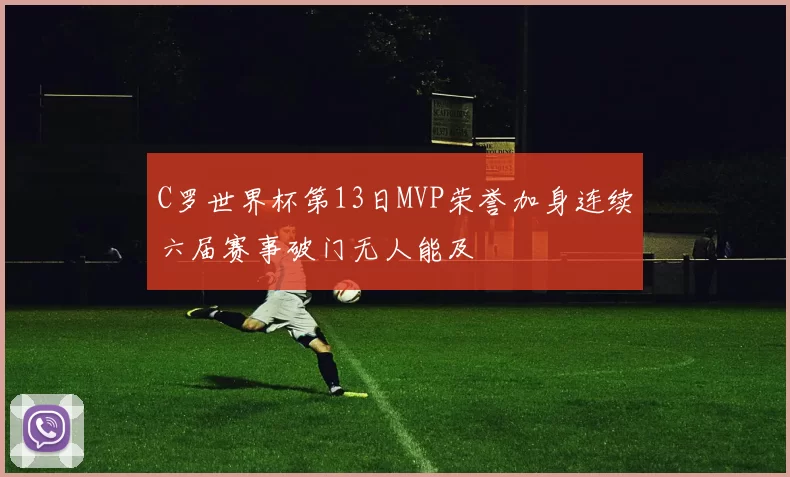 C罗世界杯第13日MVP荣誉加身连续六届赛事破门无人能及