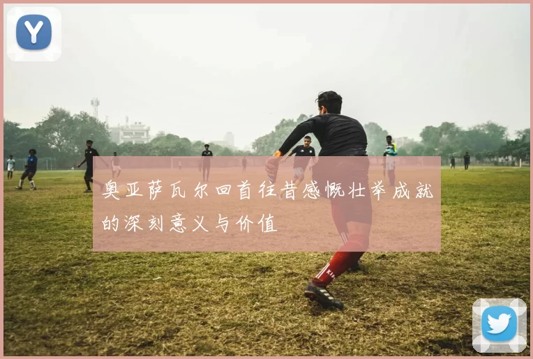 奥亚萨瓦尔回首往昔感慨壮举成就的深刻意义与价值