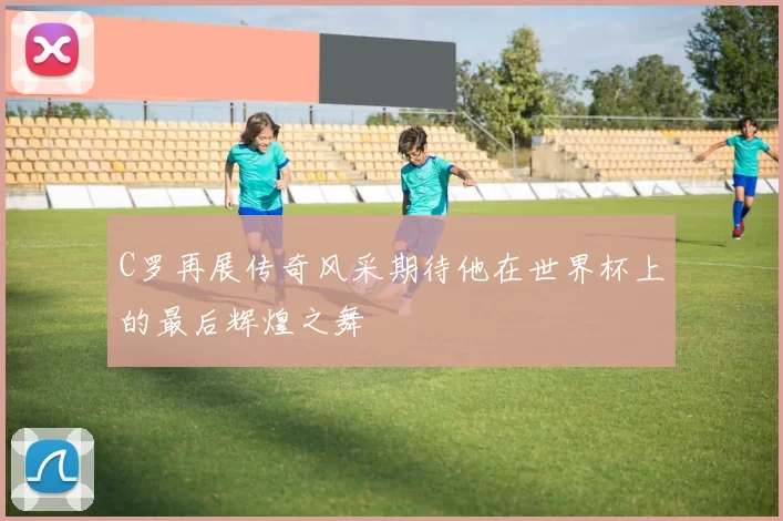 C罗再展传奇风采期待他在世界杯上的最后辉煌之舞