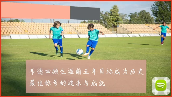 韦德回顾生涯前五年目标成为历史最佳称号的追求与成就