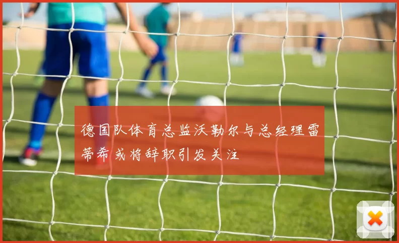 德国队体育总监沃勒尔与总经理雷蒂希或将辞职引发关注