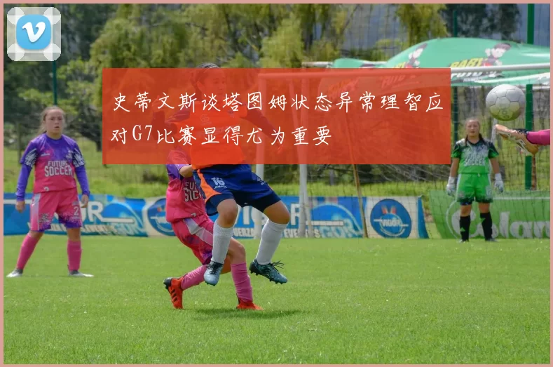 史蒂文斯谈塔图姆状态异常理智应对G7比赛显得尤为重要