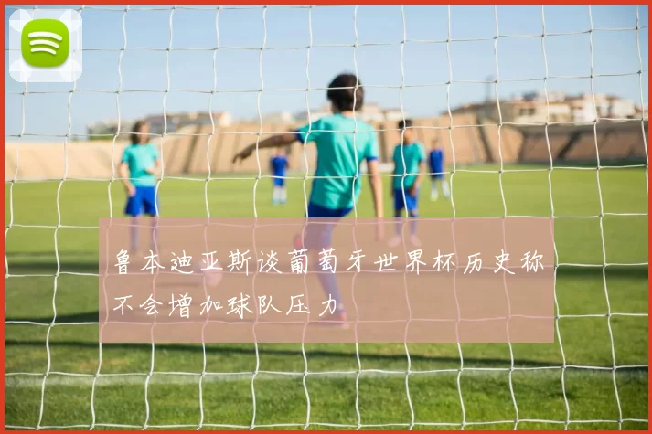 鲁本迪亚斯谈葡萄牙世界杯历史称不会增加球队压力