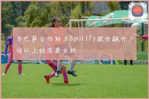 与巴萨合作助力Spotify股价飙升六倍以上的深度分析