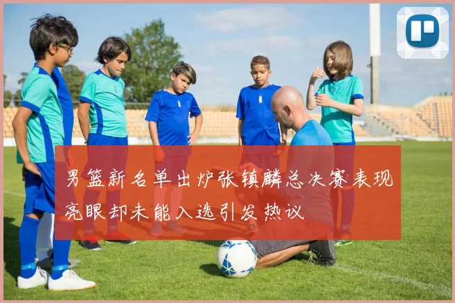 男篮新名单出炉张镇麟总决赛表现亮眼却未能入选引发热议