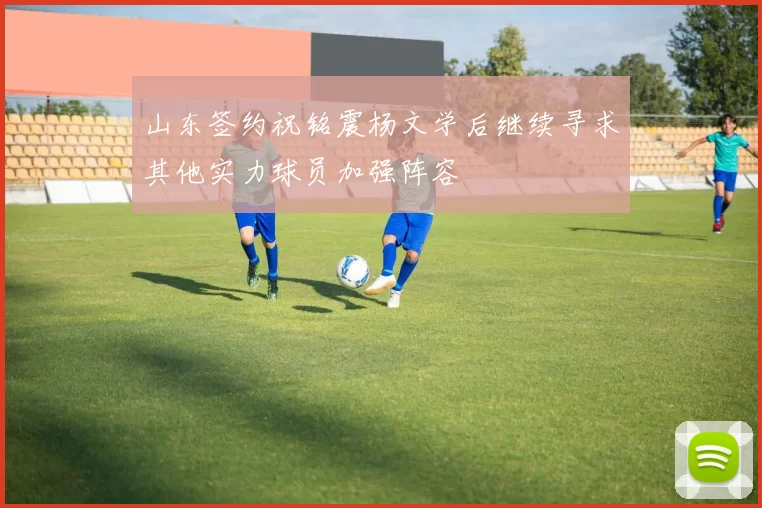 山东签约祝铭震杨文学后继续寻求其他实力球员加强阵容