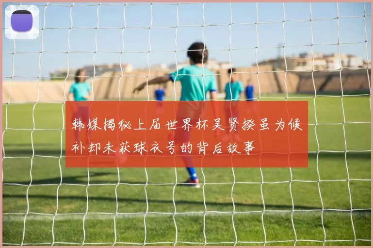 韩媒揭秘上届世界杯吴贤揆虽为候补却未获球衣号的背后故事