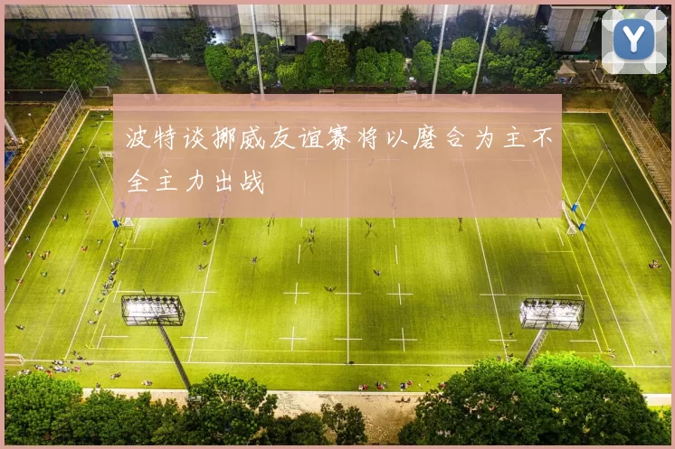 波特谈挪威友谊赛将以磨合为主不全主力出战