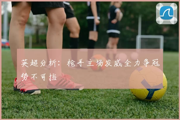英超分析：枪手主场发威全力争冠势不可挡