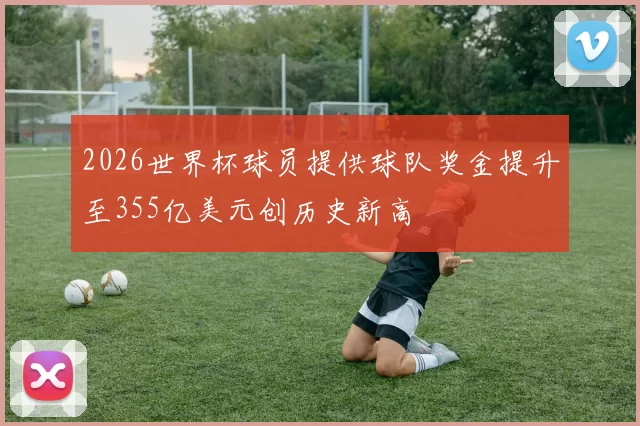 2026世界杯球员提供球队奖金提升至355亿美元创历史新高