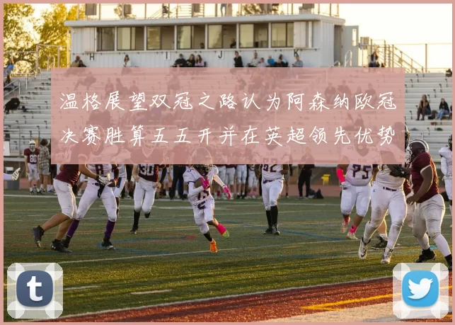 温格展望双冠之路认为阿森纳欧冠决赛胜算五五开并在英超领先优势明显