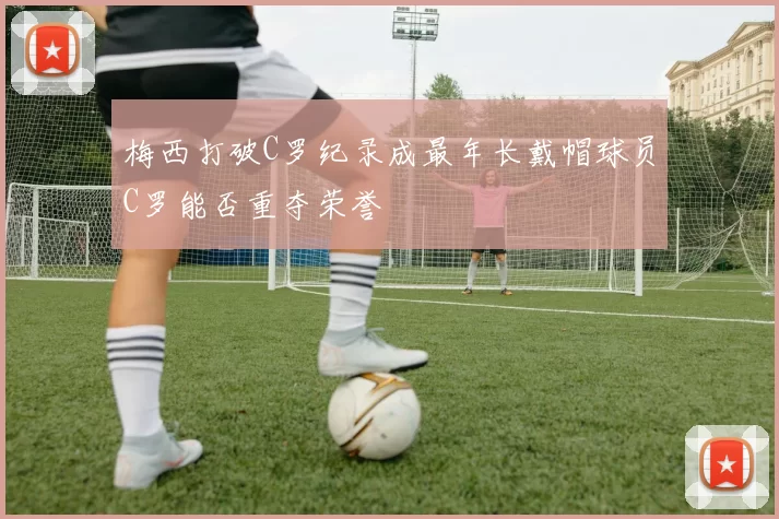 梅西打破C罗纪录成最年长戴帽球员C罗能否重夺荣誉