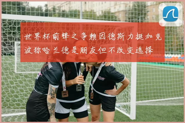 世界杯前锋之争赖因德斯力挺加克波称哈兰德是朋友但不改变选择