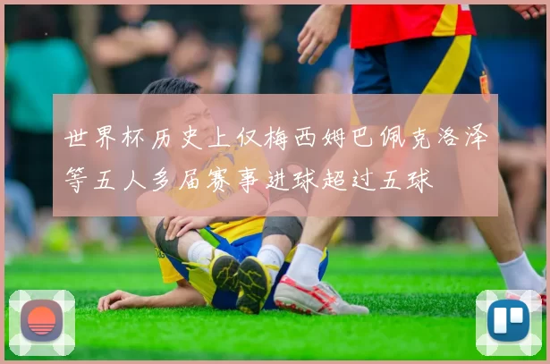 世界杯历史上仅梅西姆巴佩克洛泽等五人多届赛事进球超过五球