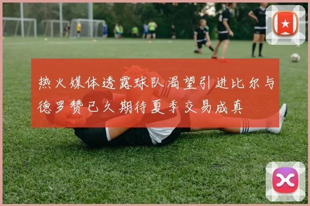 热火媒体透露球队渴望引进比尔与德罗赞已久期待夏季交易成真