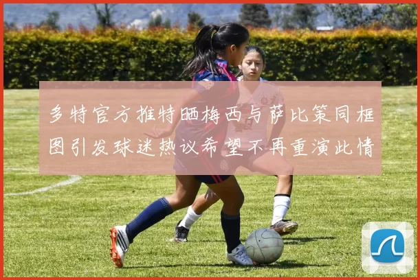 多特官方推特晒梅西与萨比策同框图引发球迷热议希望不再重演此情景