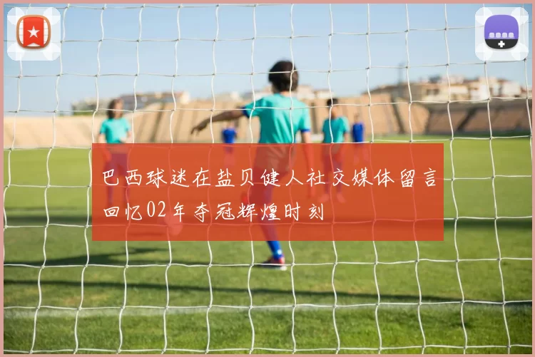 巴西球迷在盐贝健人社交媒体留言回忆02年夺冠辉煌时刻