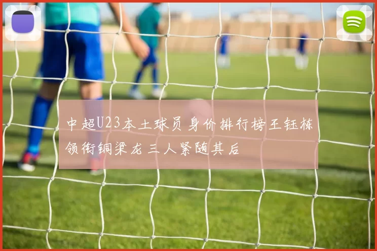 中超U23本土球员身价排行榜王钰栋领衔铜梁龙三人紧随其后
