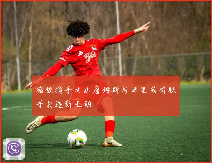 宿敌携手共进詹姆斯与库里或将联手打造新王朝
