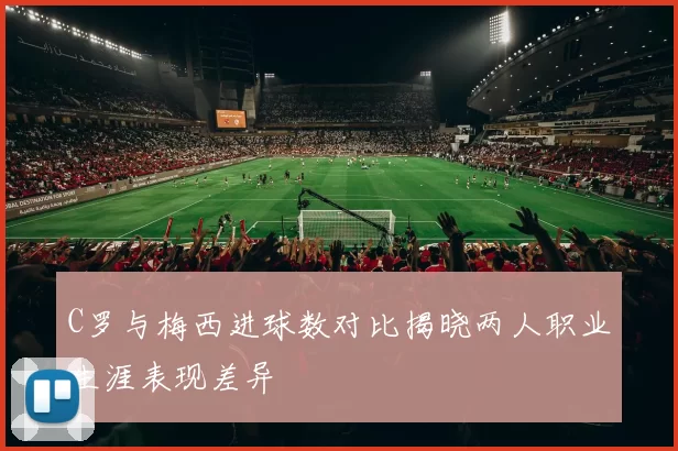 C罗与梅西进球数对比揭晓两人职业生涯表现差异