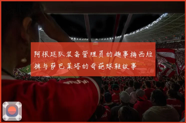 阿根廷队装备管理员的趣事梅西短裤与萨巴莱塔的奇葩球鞋故事