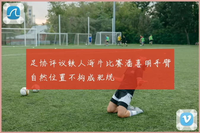 足协评议铁人海牛比赛潘喜明手臂自然位置不构成犯规