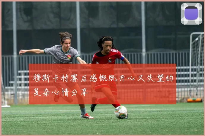 穆斯卡特赛后感慨既开心又失望的复杂心情分享