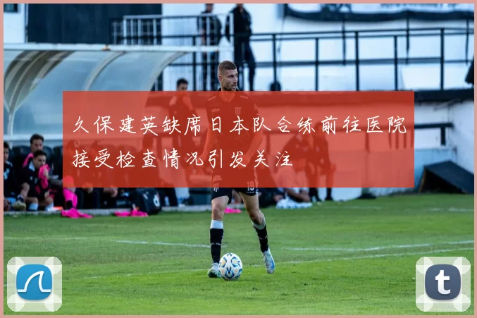 久保建英缺席日本队合练前往医院接受检查情况引发关注