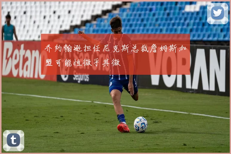 乔约翰逊担任尼克斯总裁詹姆斯加盟可能性微乎其微